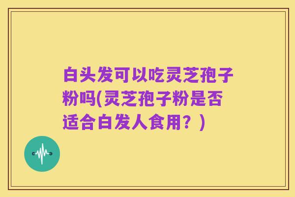 白头发可以吃灵芝孢子粉吗(灵芝孢子粉是否适合白发人食用?)