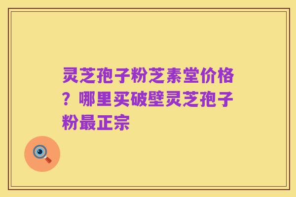灵芝孢子粉芝素堂价格?哪里买破壁灵芝孢子粉最正宗