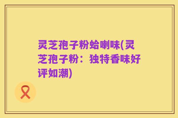 灵芝孢子粉蛤喇味(灵芝孢子粉：独特香味好评如潮)
