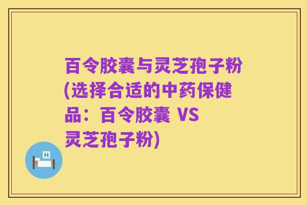百令胶囊与灵芝孢子粉(选择合适的中药保健品:百令胶囊 VS 灵芝孢子粉)
