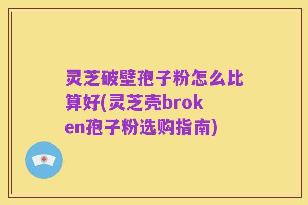 灵芝破壁孢子粉怎么比算好(灵芝壳broken孢子粉选购指南)