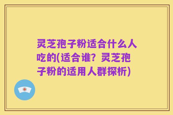 灵芝孢子粉适合什么人吃的(适合谁?灵芝孢子粉的适用人群探析)