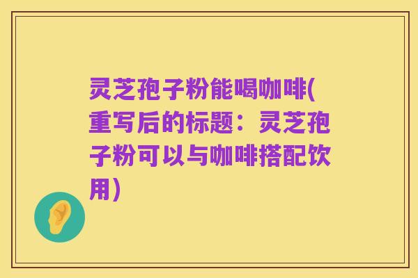 灵芝孢子粉能喝咖啡(重写后的标题:灵芝孢子粉可以与咖啡搭配饮用)