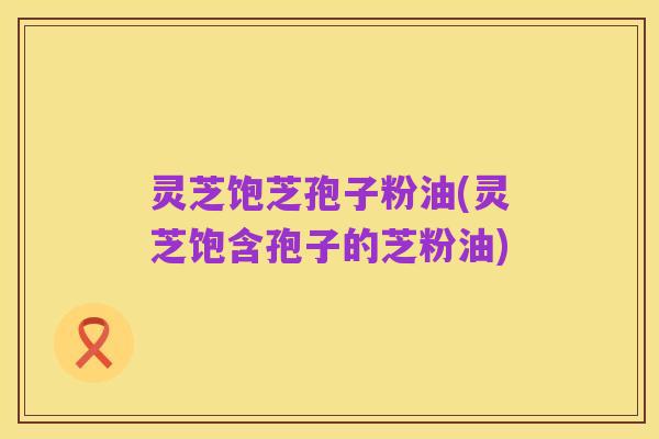 灵芝饱芝孢子粉油(灵芝饱含孢子的芝粉油)