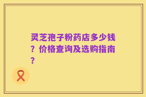 灵芝孢子粉药店多少钱?价格查询及选购指南?