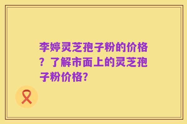 李婷灵芝孢子粉的价格?了解市面上的灵芝孢子粉价格?