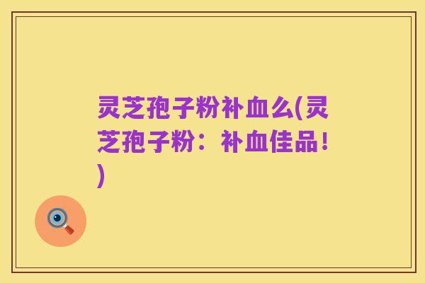 灵芝孢子粉补血么(灵芝孢子粉:补血佳品!)