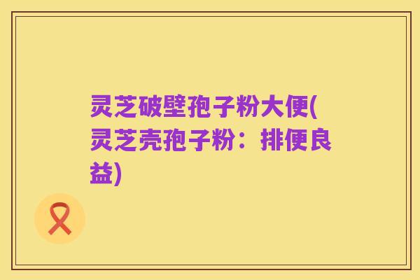 灵芝破壁孢子粉大便(灵芝壳孢子粉:排便良益)