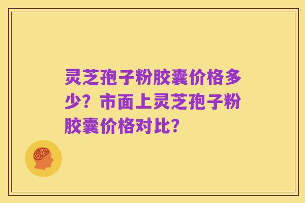 灵芝孢子粉胶囊价格多少？市面上灵芝孢子粉胶囊价格对比？