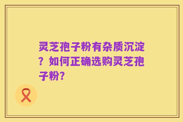 灵芝孢子粉有杂质沉淀?如何正确选购灵芝孢子粉?