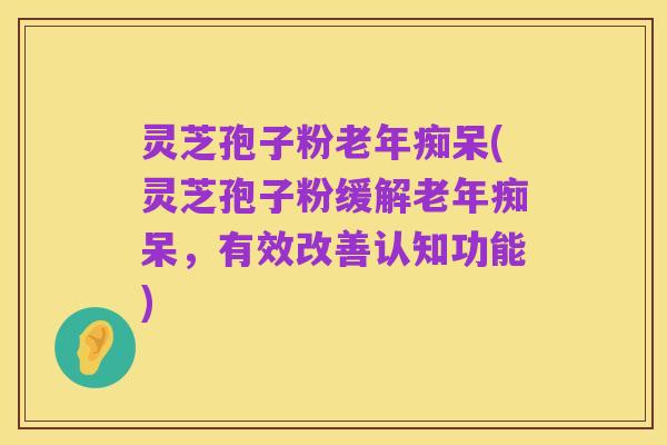 灵芝孢子粉老年痴呆(灵芝孢子粉缓解老年痴呆,有效改善认知功能)