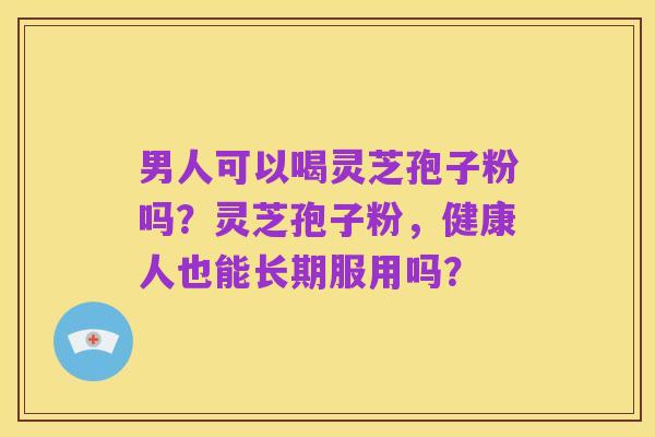 男人可以喝灵芝孢子粉吗？灵芝孢子粉，健康人也能长期服用吗？