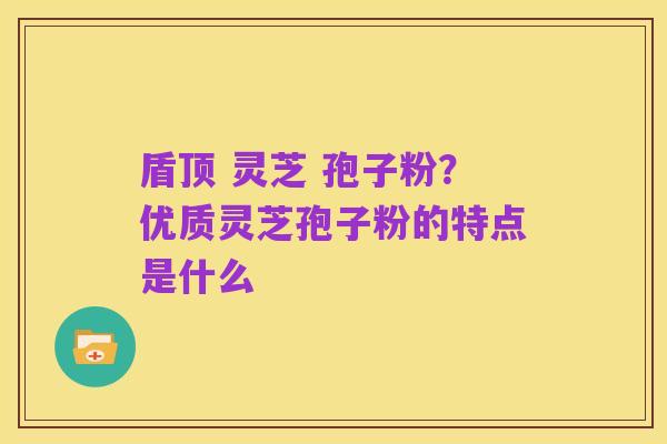 盾顶 灵芝 孢子粉?优质灵芝孢子粉的特点是什么