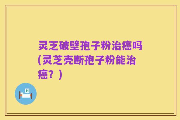 灵芝破壁孢子粉治癌吗(灵芝壳断孢子粉能治癌?)