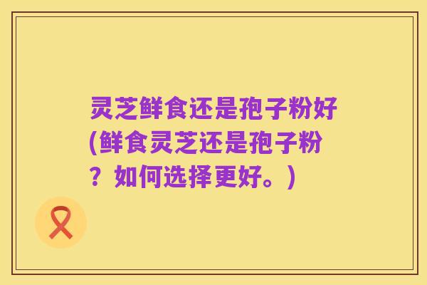 灵芝鲜食还是孢子粉好(鲜食灵芝还是孢子粉？如何选择更好。)
