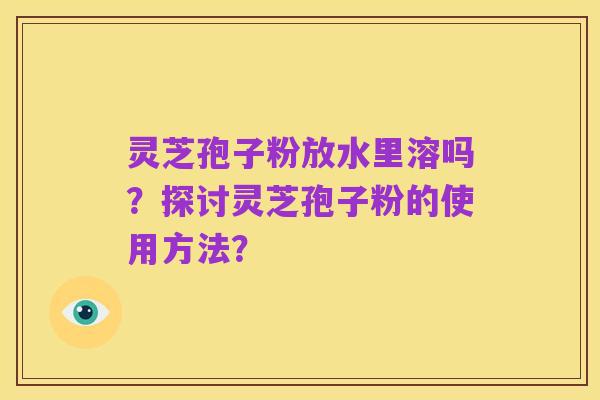 灵芝孢子粉放水里溶吗?探讨灵芝孢子粉的使用方法?