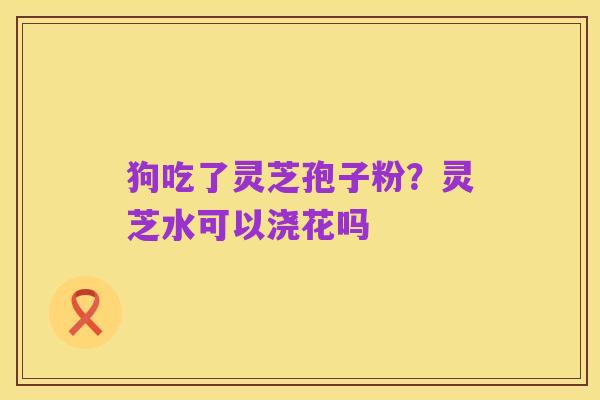 狗吃了灵芝孢子粉？灵芝水可以浇花吗