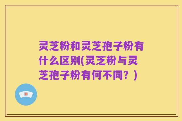 灵芝粉和灵芝孢子粉有什么区别(灵芝粉与灵芝孢子粉有何不同？)