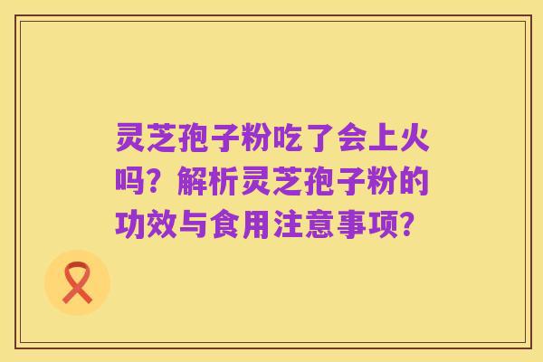 灵芝孢子粉吃了会上火吗?解析灵芝孢子粉的功效与食用注意事项?
