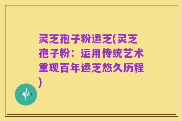 灵芝孢子粉运芝(灵芝孢子粉:运用传统艺术重现百年运芝悠久历程)