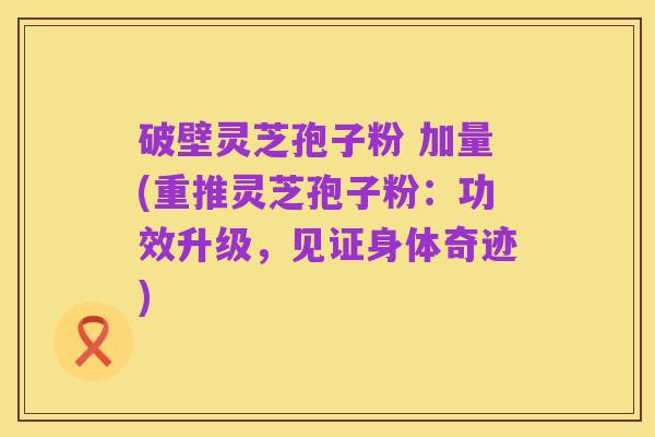 破壁灵芝孢子粉 加量(重推灵芝孢子粉：功效升级，见证身体奇迹)