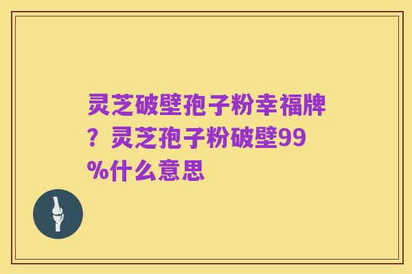 灵芝破壁孢子粉幸福牌?灵芝孢子粉破壁99%什么意思