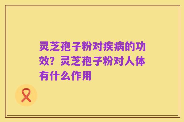 灵芝孢子粉对疾病的功效?灵芝孢子粉对人体有什么作用