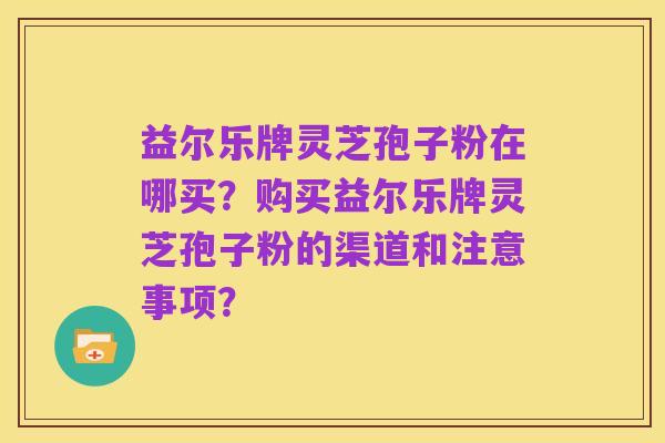 益尔乐牌灵芝孢子粉在哪买?购买益尔乐牌灵芝孢子粉的渠道和注意事项?