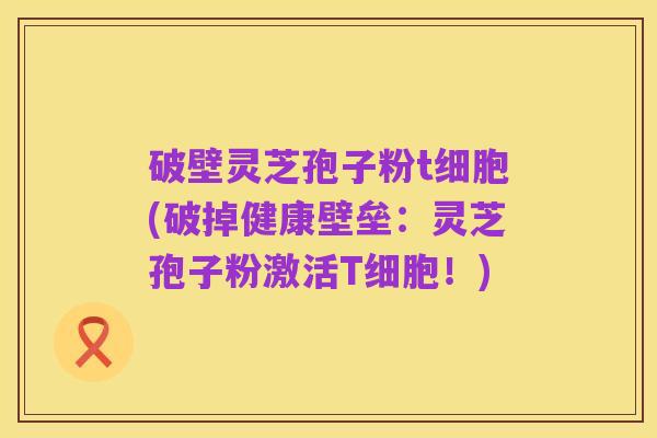 破壁灵芝孢子粉t细胞(破掉健康壁垒：灵芝孢子粉激活T细胞！)