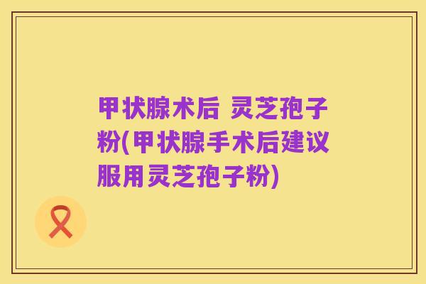 甲状腺术后 灵芝孢子粉(甲状腺手术后建议服用灵芝孢子粉)