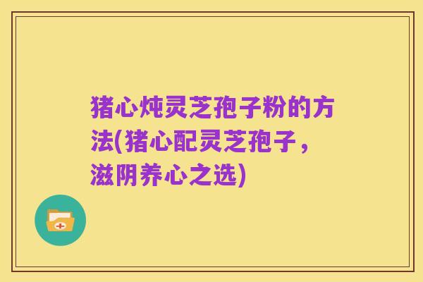 猪心炖灵芝孢子粉的方法(猪心配灵芝孢子,滋阴养心之选)