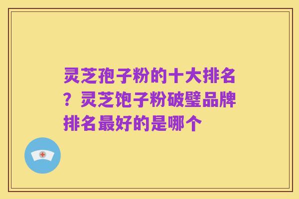 灵芝孢子粉的十大排名?灵芝饱子粉破璧品牌排名最好的是哪个