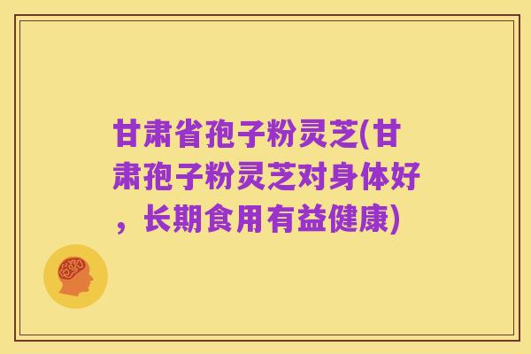 甘肃省孢子粉灵芝(甘肃孢子粉灵芝对身体好,长期食用有益健康)