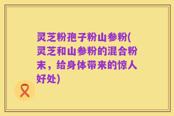 灵芝粉孢子粉山参粉(灵芝和山参粉的混合粉末,给身体带来的惊人好处)