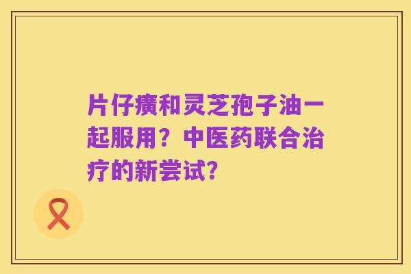 片仔癀和灵芝孢子油一起服用?中医药联合治疗的新尝试?