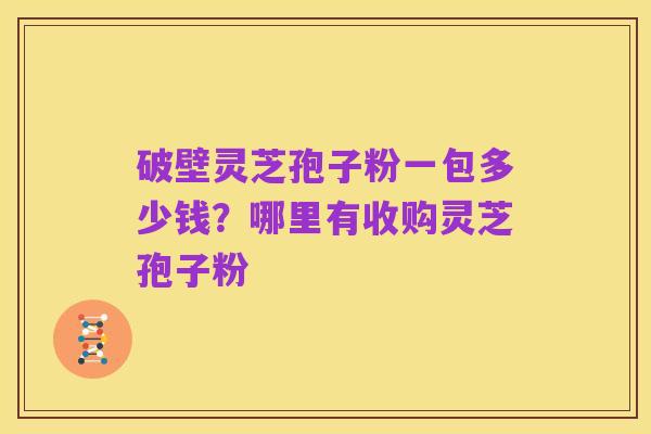 破壁灵芝孢子粉一包多少钱？哪里有收购灵芝孢子粉