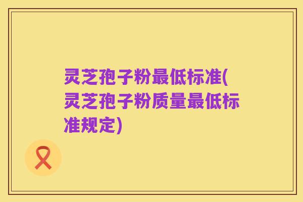 灵芝孢子粉最低标准(灵芝孢子粉质量最低标准规定)