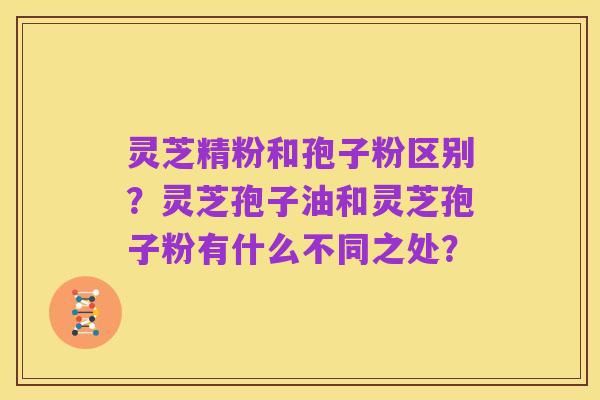 灵芝精粉和孢子粉区别？灵芝孢子油和灵芝孢子粉有什么不同之处？