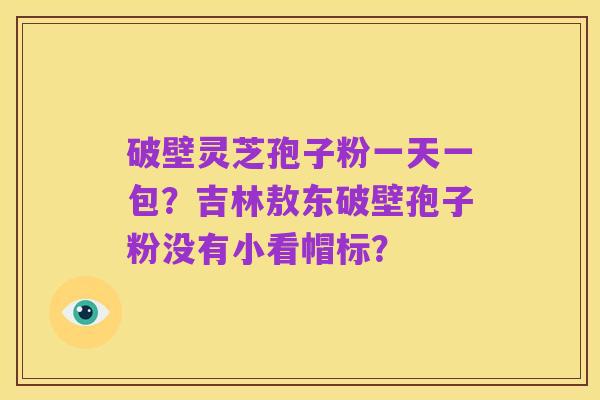破壁灵芝孢子粉一天一包?吉林敖东破壁孢子粉没有小看帽标?