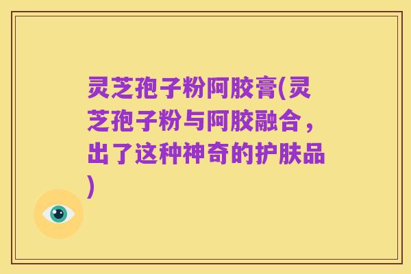 灵芝孢子粉阿胶膏(灵芝孢子粉与阿胶融合,出了这种神奇的护肤品)
