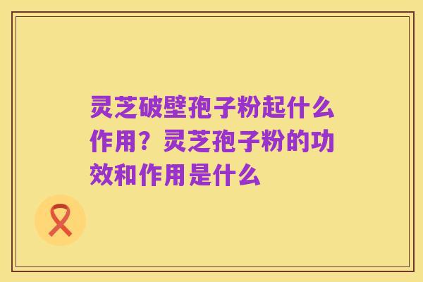灵芝破壁孢子粉起什么作用?灵芝孢子粉的功效和作用是什么