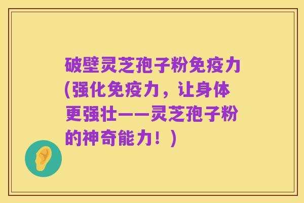 破壁灵芝孢子粉免疫力(强化免疫力，让身体更强壮——灵芝孢子粉的神奇能力！)