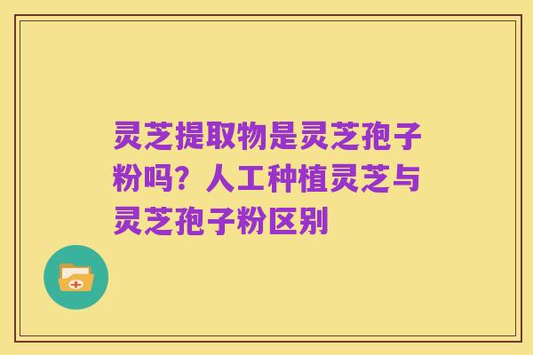 灵芝提取物是灵芝孢子粉吗？人工种植灵芝与灵芝孢子粉区别