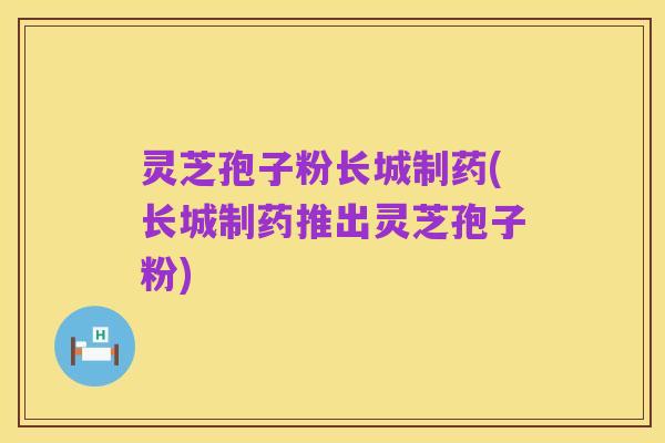 灵芝孢子粉长城制药(长城制药推出灵芝孢子粉)