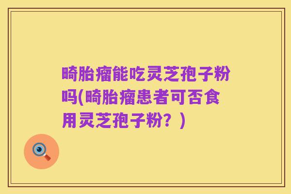 畸胎瘤能吃灵芝孢子粉吗(畸胎瘤患者可否食用灵芝孢子粉?)