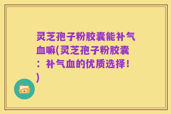灵芝孢子粉胶囊能补气血嘛(灵芝孢子粉胶囊：补气血的优质选择！)