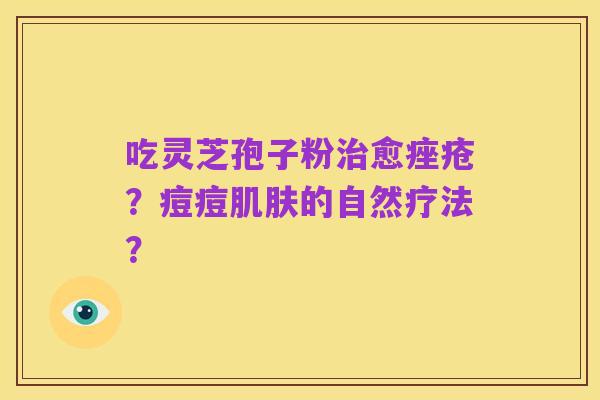 吃灵芝孢子粉治愈痤疮?痘痘肌肤的自然疗法?