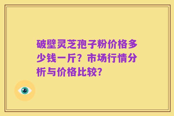 破壁灵芝孢子粉价格多少钱一斤?市场行情分析与价格比较?