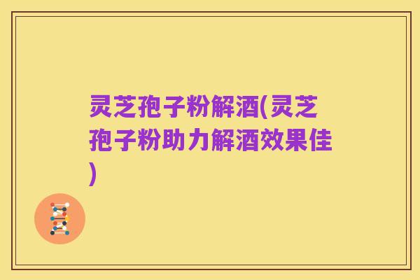 灵芝孢子粉解酒(灵芝孢子粉助力解酒效果佳)