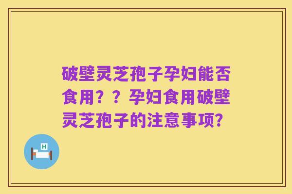 破壁灵芝孢子孕妇能否食用??孕妇食用破壁灵芝孢子的注意事项?